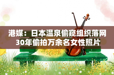 ​港媒：日本温泉偷窥组织落网 30年偷拍万余名女性照片