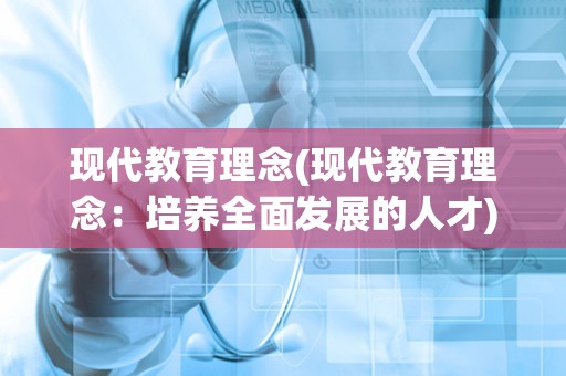 现代教育理念(现代教育理念：培养全面发展的人才)