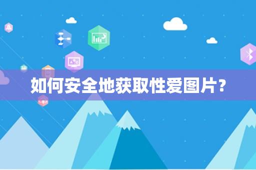 如何安全地获取性爱图片？