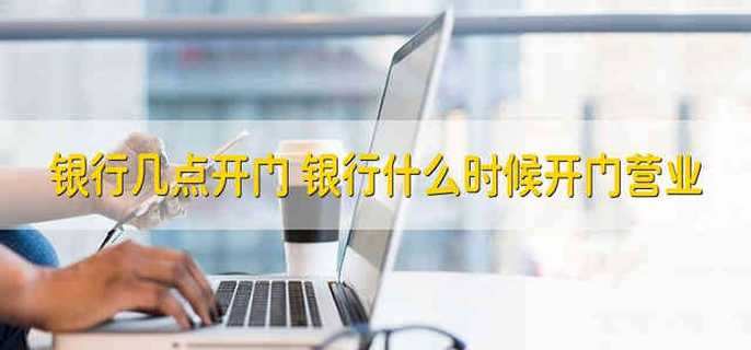 银行几点钟上下班，银行几点开门营业 