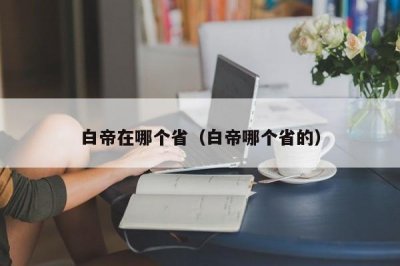 ​白帝在哪个省（白帝哪个省的）
